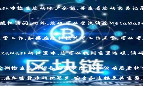 如果您遇到與MetaMask相關(guān)的問題，以下是一些檢查和解決的步驟，可以幫助您解決常見問題：

### 1. 檢查MetaMask的安裝和版本
首先，確保您已經(jīng)正確安裝了MetaMask擴(kuò)展。請訪問官方網(wǎng)站（https://metamask.io）下載并安裝最新版本。安裝完成后，檢查瀏覽器右上角是否顯示MetaMask的小狐貍圖標(biāo)。確保您使用的是支持MetaMask的瀏覽器，例如 Google Chrome、Firefox 或 Brave。

### 2. 檢查網(wǎng)絡(luò)連接
MetaMask連接到區(qū)塊鏈需要穩(wěn)定的互聯(lián)網(wǎng)。請確保您的設(shè)備已連接到互聯(lián)網(wǎng)。嘗試打開其他網(wǎng)頁，確認(rèn)連接是否正常。如果您的網(wǎng)絡(luò)不穩(wěn)定，可能會導(dǎo)致MetaMask無法正常工作。

### 3. 檢查網(wǎng)絡(luò)設(shè)置
在MetaMask中，您可以選擇不同的網(wǎng)絡(luò)（如以太坊主網(wǎng)、幣安智能鏈或自定義RPC）。確保您選擇的是您希望使用的正確網(wǎng)絡(luò)，如果不確定，您可以重新切換回以太坊主網(wǎng)。

### 4. 檢查賬戶余額和交易記錄
有時候，您可能會覺得MetaMask沒有反應(yīng)，實(shí)際上是因?yàn)槟馁~戶上沒有足夠的余額進(jìn)行交易。請在MetaMask中檢查您的賬戶余額，并查看您的交易記錄，確認(rèn)是否有未完成的交易。

### 5. 查看權(quán)限和設(shè)置
MetaMask需要特定權(quán)限才能與網(wǎng)站交互。請在您的MetaMask設(shè)置中檢查網(wǎng)站權(quán)限，確保您所連接的網(wǎng)站被授權(quán)訪問。此外，您也可以嘗試清除MetaMask的緩存。

### 6. 解決擴(kuò)展沖突
有時，其他瀏覽器擴(kuò)展可能與MetaMask發(fā)生沖突。嘗試在隱私模式下打開瀏覽器，看看MetaMask是否可以正常工作。如果在隱私模式下工作正常，可以考慮逐步禁用其他擴(kuò)展，尋找與MetaMask沖突的擴(kuò)展。

### 7. 重置MetaMask
如果以上步驟仍然沒有解決問題，您可以考慮重置MetaMask。這會清除所有設(shè)置，但不會刪除您的賬戶。在MetaMask的設(shè)置中，您可以找到重置選項。請確保在重置之前備份您的種子短語，以防止丟失訪問權(quán)限。

### 8. 安全性檢查
最后，確保您的設(shè)備是安全的。過期的安全軟件或不安全的瀏覽器設(shè)置可能會導(dǎo)致MetaMask無法正常連接。定期檢查您的設(shè)備安全狀態(tài)，確保沒有惡意軟件干擾您的瀏覽器和MetaMask。

如果您在按照這些步驟后仍然遇到問題，考慮訪問MetaMask的官方社區(qū)或支持頁面，尋求專業(yè)的幫助和指導(dǎo)。在加密貨幣的世界里，安全和連接至關(guān)重要，確保您的MetaMask工作正常，可以讓您更好地管理您的數(shù)字資產(chǎn)！